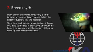 2. Breed myth
Many people believe creative ability is a trait
inherent in one’s heritage or genes. In fact, the
evidence supports just the opposite.
There is no such thing as a creative breed. People
who have confidence in themselves and work the
hardest on a problem are the ones most likely to
come up with a creative solution.
www.xkagrowth.com
 