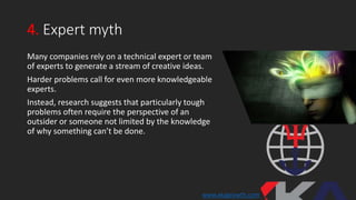4. Expert myth
Many companies rely on a technical expert or team
of experts to generate a stream of creative ideas.
Harder problems call for even more knowledgeable
experts.
Instead, research suggests that particularly tough
problems often require the perspective of an
outsider or someone not limited by the knowledge
of why something can’t be done.
www.xkagrowth.com
 
