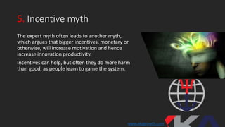 5. Incentive myth
The expert myth often leads to another myth,
which argues that bigger incentives, monetary or
otherwise, will increase motivation and hence
increase innovation productivity.
Incentives can help, but often they do more harm
than good, as people learn to game the system.
www.xkagrowth.com
 