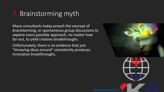7. Brainstorming myth
Many consultants today preach the concept of
brainstorming, or spontaneous group discussions to
explore every possible approach, no matter how
far-out, to yield creative breakthroughs.
Unfortunately, there is no evidence that just
"throwing ideas around" consistently produces
innovative breakthroughs.
www.xkagrowth.com
 