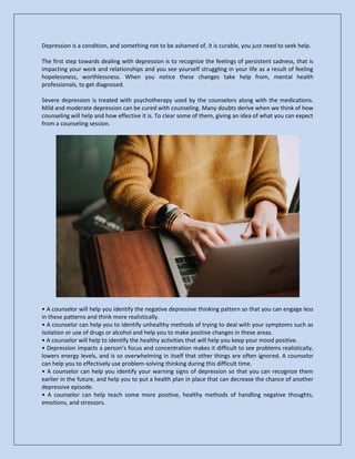Depression is a condition, and something not to be ashamed of, it is curable, you just need to seek help.
The first step towards dealing with depression is to recognize the feelings of persistent sadness, that is
impacting your work and relationships and you see yourself struggling in your life as a result of feeling
hopelessness, worthlessness. When you notice these changes take help from, mental health
professionals, to get diagnosed.
Severe depression is treated with psychotherapy used by the counselors along with the medications.
Mild and moderate depression can be cured with counseling. Many doubts derive when we think of how
counseling will help and how effective it is. To clear some of them, giving an idea of what you can expect
from a counseling session.
• A counselor will help you identify the negative depressive thinking pattern so that you can engage less
in these patterns and think more realistically.
• A counselor can help you to identify unhealthy methods of trying to deal with your symptoms such as
isolation or use of drugs or alcohol and help you to make positive changes in these areas.
• A counselor will help to identify the healthy activities that will help you keep your mood positive.
• Depression impacts a person’s focus and concentration makes it difficult to see problems realistically,
lowers energy levels, and is so overwhelming in itself that other things are often ignored. A counselor
can help you to effectively use problem-solving thinking during this difficult time.
• A counselor can help you identify your warning signs of depression so that you can recognize them
earlier in the future, and help you to put a health plan in place that can decrease the chance of another
depressive episode.
• A counselor can help teach some more positive, healthy methods of handling negative thoughts,
emotions, and stressors.
 