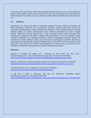 If you have a will to get recover surely online counseling is the best option for you, it not only helps you
identify certain triggers and the ways to handle it but also helps you become more self-sufficient to
handle situations in a healthier way. If you need help with the depression BetterLYF is always there for
you.
5.0 Conclusion
Depending on the severity and pattern of depressive episodes over time, health-care providers may
offer psychological treatments such as behavioural activation, cognitive behavioural therapy and
interpersonal psychotherapy, and/or antidepressant medication such as selective serotonin reuptake
inhibitors (SSRIs) and tricyclic antidepressants (TCAs). Different medications are used for bipolar
disorder. Health-care providers should keep in mind the possible adverse effects associated with
antidepressant medication, the ability to deliver either intervention (in terms of expertise, and/or
treatment availability), and individual preferences. Different psychological treatment formats for
consideration include individual and/or group face-to-face psychological treatments delivered by
professionals and supervised lay therapists. Antidepressants are not the first line of treatment for mild
depression. They should not be used for treating depression in children and are not the first line of
treatment in adolescents, among whom they should be used with extra caution.
References:
Updated on 02/26/20 |By Megan Hull | Reviewed By Tracy Smith, LPC, NCC, ACS |
therecoveryvillage.com | 12 Common Myths About Depression | Retrieved on 30.09.2021
https://www.therecoveryvillage.com/mental-health/depression/related/depression-myths/
Betterlyf | betterlyf.com| When Counseling for Depression Is Necessary| Retrieved on 30.09.2021
https://www.betterlyf.com/articles/depression/when-counseling-for-depression-is-necessary/
13 September 2021| who.int | Depression | Retrieved on 30.09.2021
https://www.who.int/news-room/fact-sheets/detail/depression
2 Aug 2021 | What is Depression and How Can Depression Counselling Helps?|
lifewellnessjoy.weebly.com | Retrieved on 30.09.2021
https://lifewellnessjoy.weebly.com/blog/what-is-depression-and-how-can-depression-counselling-helps
 