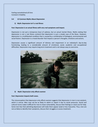 Feeling overwhelmed all time
Constant irritability
3.0 12 Common Myths About Depression
1) Myth: Depression isn’t a real illness
Fact: Depression is an actual illness with very real symptoms and impact.
Depression is not just a temporary bout of sadness, but an actual mental illness. Myths stating that
depression is not a real illness contend that depression is just a simple case of the blues. However,
depression is a multifaceted condition that is caused by a combination of biological, environmental and
social factors. Depression is a mood disorder that impacts a person’s thoughts, emotions and actions.
Depression causes a significant amount of distress and impairment in an individual’s day-to-day
functioning, leading to a considerable amount of emotional, social, academic and occupational
difficulties. Depression may require long-term treatment and is not always easy to overcome.
2) Myth: Depression only affects women
Fact: Depression impacts both sexes.
The misconception that depression only affects women suggests that depression in men is non-existent,
which is untrue. Men may not be as likely to admit or report it due to social pressures. Social and
cultural norms make it difficult for men to show vulnerability, discuss their feelings or reach out for help.
Some men fear that admitting depression will make them appear weak or less masculine. Thus, men are
not as likely to identify their symptoms, discuss their struggles or access treatment.
 
