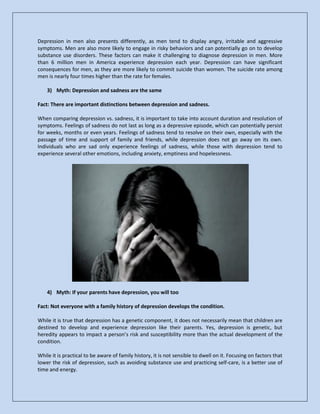 Depression in men also presents differently, as men tend to display angry, irritable and aggressive
symptoms. Men are also more likely to engage in risky behaviors and can potentially go on to develop
substance use disorders. These factors can make it challenging to diagnose depression in men. More
than 6 million men in America experience depression each year. Depression can have significant
consequences for men, as they are more likely to commit suicide than women. The suicide rate among
men is nearly four times higher than the rate for females.
3) Myth: Depression and sadness are the same
Fact: There are important distinctions between depression and sadness.
When comparing depression vs. sadness, it is important to take into account duration and resolution of
symptoms. Feelings of sadness do not last as long as a depressive episode, which can potentially persist
for weeks, months or even years. Feelings of sadness tend to resolve on their own, especially with the
passage of time and support of family and friends, while depression does not go away on its own.
Individuals who are sad only experience feelings of sadness, while those with depression tend to
experience several other emotions, including anxiety, emptiness and hopelessness.
4) Myth: If your parents have depression, you will too
Fact: Not everyone with a family history of depression develops the condition.
While it is true that depression has a genetic component, it does not necessarily mean that children are
destined to develop and experience depression like their parents. Yes, depression is genetic, but
heredity appears to impact a person’s risk and susceptibility more than the actual development of the
condition.
While it is practical to be aware of family history, it is not sensible to dwell on it. Focusing on factors that
lower the risk of depression, such as avoiding substance use and practicing self-care, is a better use of
time and energy.
 