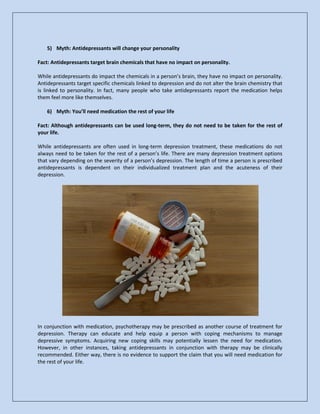 5) Myth: Antidepressants will change your personality
Fact: Antidepressants target brain chemicals that have no impact on personality.
While antidepressants do impact the chemicals in a person’s brain, they have no impact on personality.
Antidepressants target specific chemicals linked to depression and do not alter the brain chemistry that
is linked to personality. In fact, many people who take antidepressants report the medication helps
them feel more like themselves.
6) Myth: You’ll need medication the rest of your life
Fact: Although antidepressants can be used long-term, they do not need to be taken for the rest of
your life.
While antidepressants are often used in long-term depression treatment, these medications do not
always need to be taken for the rest of a person’s life. There are many depression treatment options
that vary depending on the severity of a person’s depression. The length of time a person is prescribed
antidepressants is dependent on their individualized treatment plan and the acuteness of their
depression.
In conjunction with medication, psychotherapy may be prescribed as another course of treatment for
depression. Therapy can educate and help equip a person with coping mechanisms to manage
depressive symptoms. Acquiring new coping skills may potentially lessen the need for medication.
However, in other instances, taking antidepressants in conjunction with therapy may be clinically
recommended. Either way, there is no evidence to support the claim that you will need medication for
the rest of your life.
 