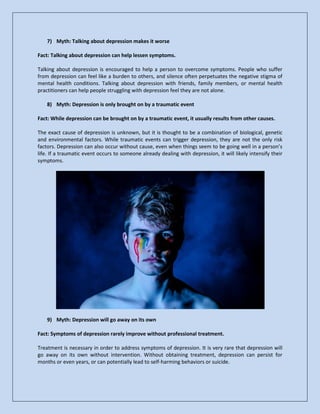 7) Myth: Talking about depression makes it worse
Fact: Talking about depression can help lessen symptoms.
Talking about depression is encouraged to help a person to overcome symptoms. People who suffer
from depression can feel like a burden to others, and silence often perpetuates the negative stigma of
mental health conditions. Talking about depression with friends, family members, or mental health
practitioners can help people struggling with depression feel they are not alone.
8) Myth: Depression is only brought on by a traumatic event
Fact: While depression can be brought on by a traumatic event, it usually results from other causes.
The exact cause of depression is unknown, but it is thought to be a combination of biological, genetic
and environmental factors. While traumatic events can trigger depression, they are not the only risk
factors. Depression can also occur without cause, even when things seem to be going well in a person’s
life. If a traumatic event occurs to someone already dealing with depression, it will likely intensify their
symptoms.
9) Myth: Depression will go away on its own
Fact: Symptoms of depression rarely improve without professional treatment.
Treatment is necessary in order to address symptoms of depression. It is very rare that depression will
go away on its own without intervention. Without obtaining treatment, depression can persist for
months or even years, or can potentially lead to self-harming behaviors or suicide.
 