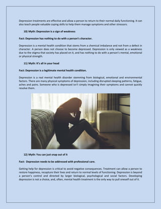 Depression treatments are effective and allow a person to return to their normal daily functioning. It can
also teach people valuable coping skills to help them manage symptoms and other stressors.
10) Myth: Depression is a sign of weakness
Fact: Depression has nothing to do with a person’s character.
Depression is a mental health condition that stems from a chemical imbalance and not from a defect in
character. A person does not choose to become depressed. Depression is only viewed as a weakness
due to the stigma that society has placed on it, and has nothing to do with a person’s mental, emotional
or physical strength.
11) Myth: It’s all in your head
Fact: Depression is a legitimate mental health condition.
Depression is a real mental health disorder stemming from biological, emotional and environmental
factors. There are many physical symptoms of depression, including disrupted sleeping patterns, fatigue,
aches and pains. Someone who is depressed isn’t simply imagining their symptoms and cannot quickly
resolve them.
12) Myth: You can just snap out of it
Fact: Depression needs to be addressed with professional care.
Getting help for depression is critical to avoid negative consequences. Treatment can allow a person to
restore happiness, recapture their lives and return to normal levels of functioning. Depression is beyond
a person’s control and directed by larger biological, psychological and social factors. Developing
depression is not a choice, and, often, mental health treatment is the only way to pull oneself out of it.
 