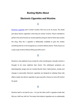 Busting Myths About

              Electronic Cigarettes and Nicotine

                                          1

Electronic cigarettes don't contain nicotine. Not true at all, of course. The whole

pint about electric cigarettes is that they do contain nicotine. They're intended to

perform the same function as nicotine patches and gum, both of which also contain

the drug. Only the e cigarette is deliberately modelled to give the smoker

something that he or she recognises as a nicotine delivery device. Think of yours as

a way to get nicotine without killing yourself to do it.



                                          2

Nicotine is only addictive if you smoke for a few months/years. Actually nicotine is

thought to be more addictive than heroin. The withdrawal symptoms are

physiologically savage and can include blurred vision, hallucinations, anxiety and

changes in personality. Electronic cigarettes are designed to sidestep these side

effects neatly. Use electric cigarettes to give yourself a chance to come off nicotine

for good.



                                          3

Nicotine itself is not bad for you – it's just the other stuff in cigarette smoke that

kills you. Half true, half not. The reason that tobacco cigarettes are so unbelievably
 