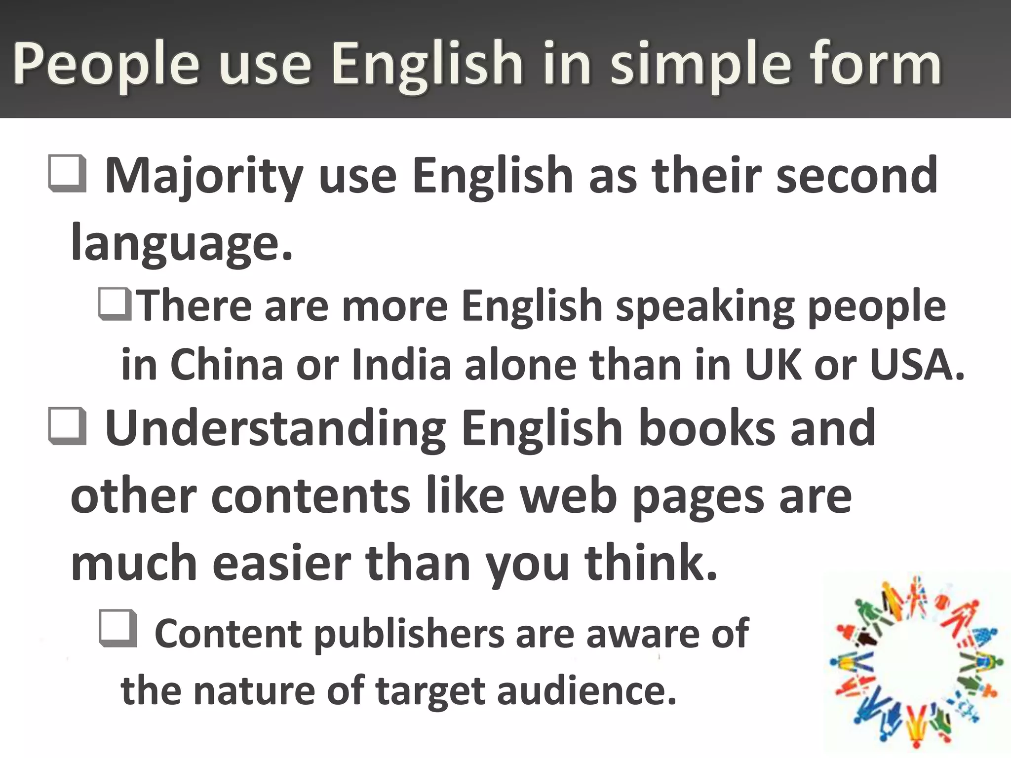  Majority use English as their second
 language.
  There are more English speaking people
   in China or India alone than in UK or USA.
 Understanding English books and
 other contents like web pages are
 much easier than you think.
   Content publishers are aware of
   the nature of target audience.
 