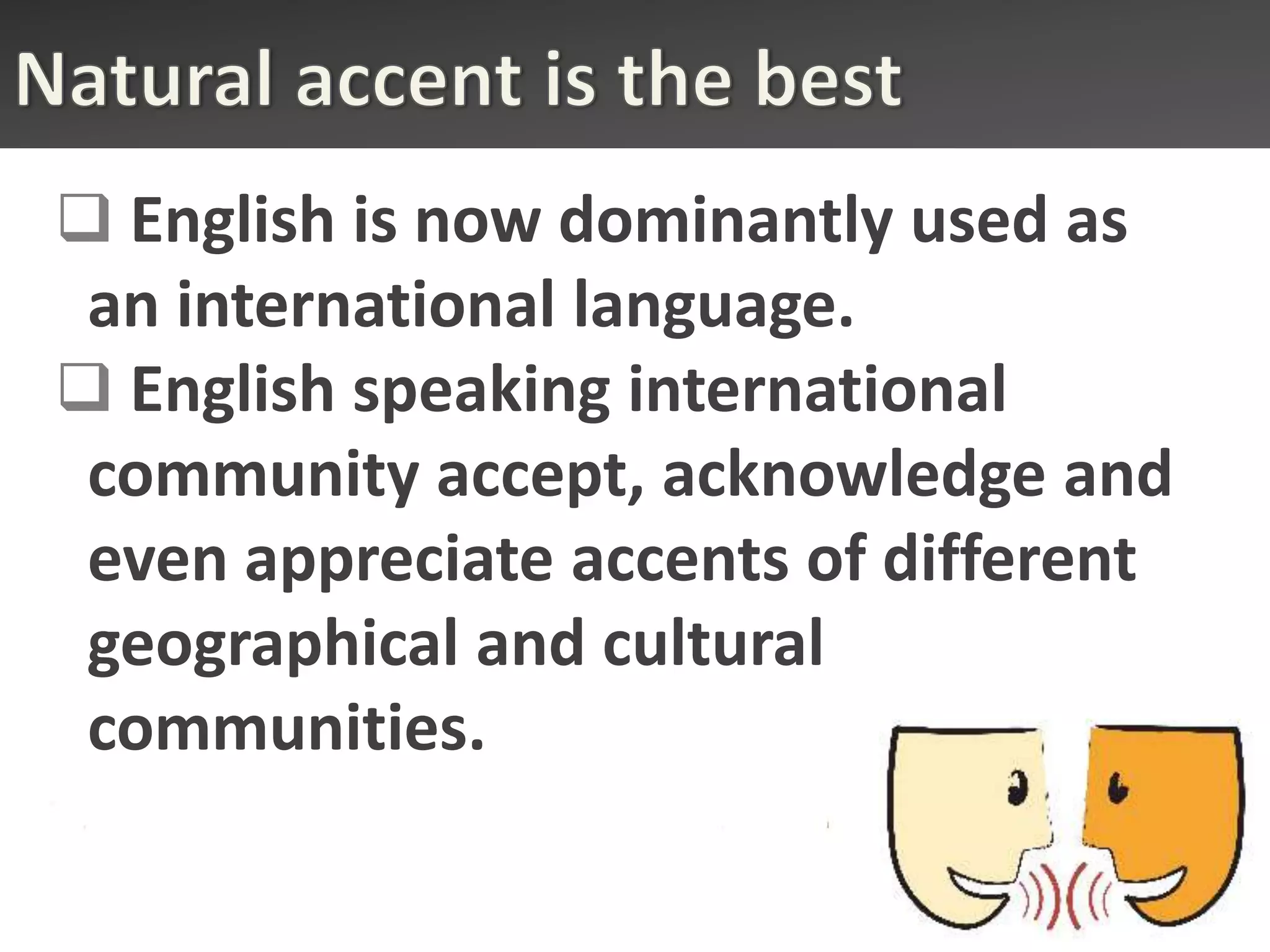  English is now dominantly used as
 an international language.
 English speaking international
 community accept, acknowledge and
 even appreciate accents of different
 geographical and cultural
 communities.
 