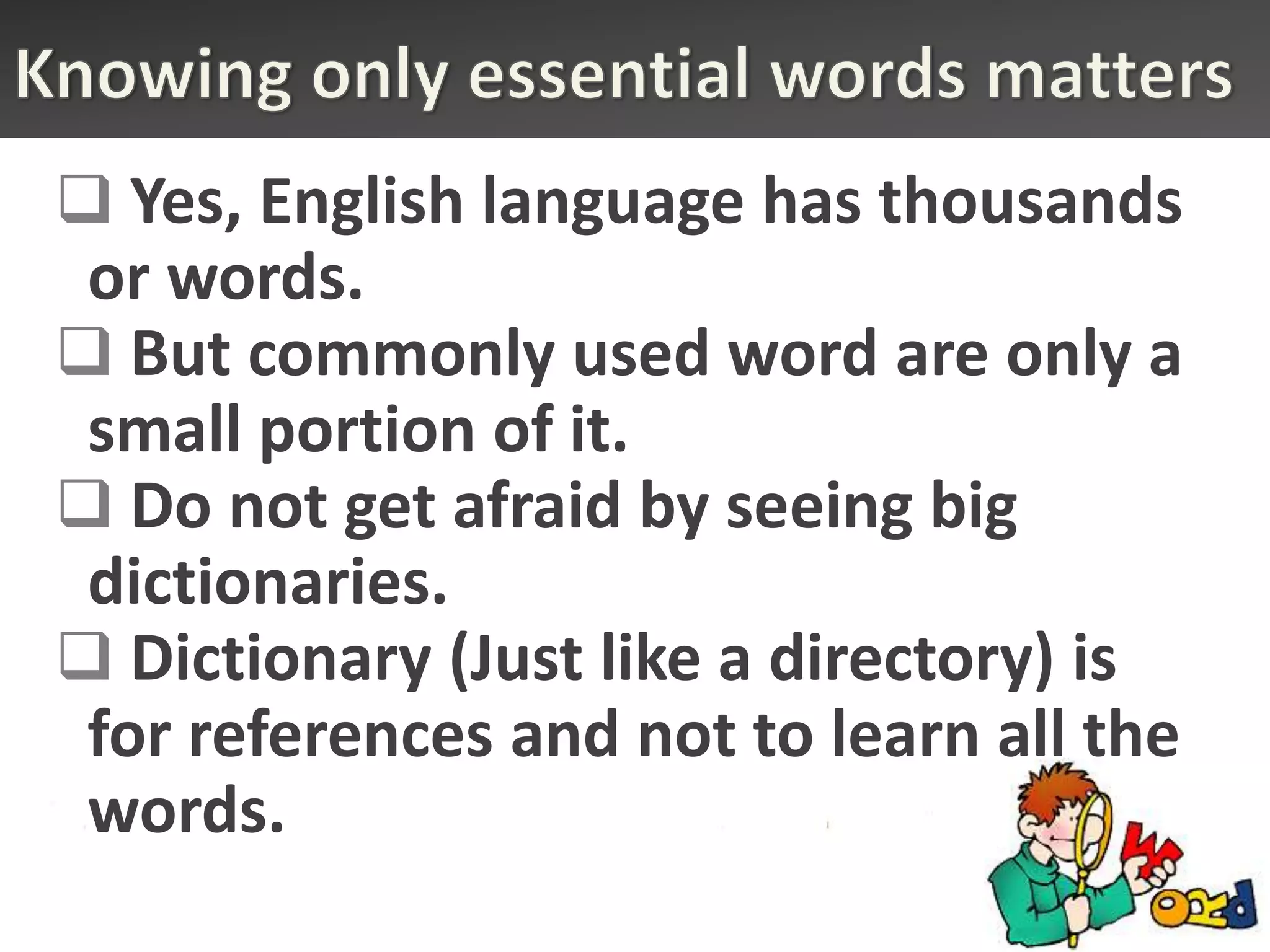  Yes, English language has thousands
 or words.
 But commonly used word are only a
 small portion of it.
 Do not get afraid by seeing big
 dictionaries.
 Dictionary (Just like a directory) is
 for references and not to learn all the
 words.
 