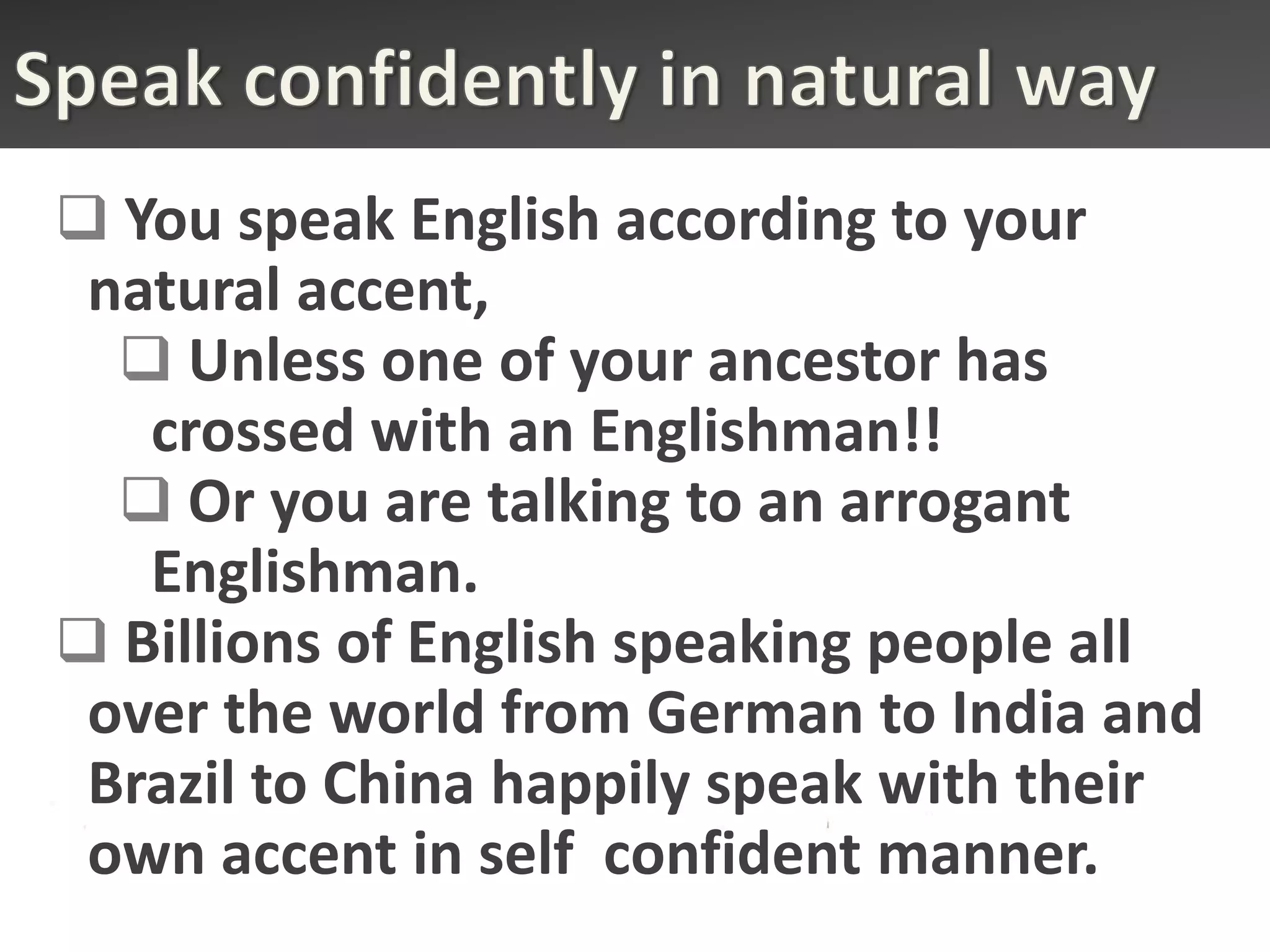  You speak English according to your
 natural accent,
   Unless one of your ancestor has
   crossed with an Englishman!!
   Or you are talking to an arrogant
   Englishman.
 Billions of English speaking people all
 over the world from German to India and
 Brazil to China happily speak with their
 own accent in self confident manner.
 