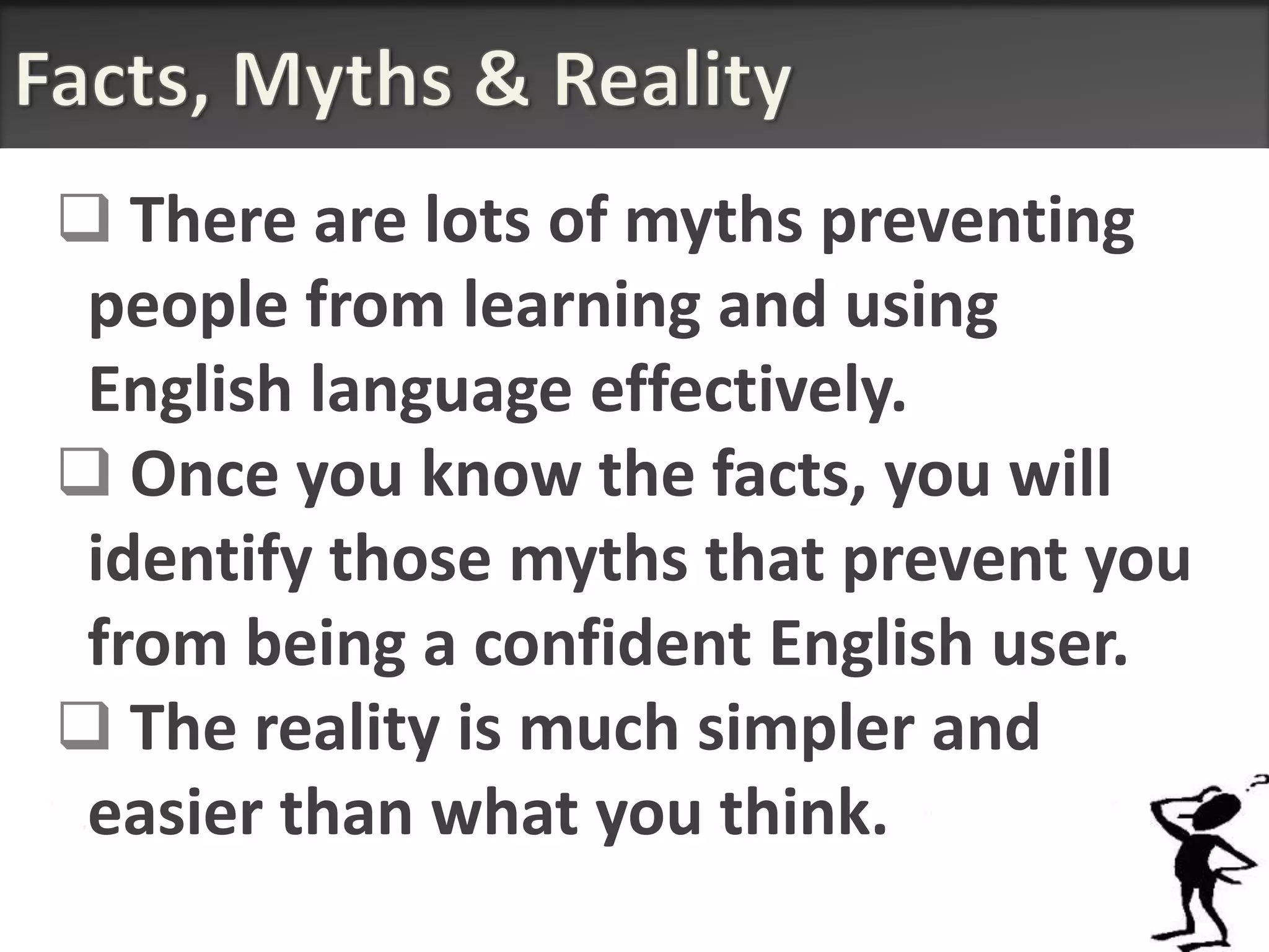  There are lots of myths preventing
 people from learning and using
 English language effectively.
 Once you know the facts, you will
 identify those myths that prevent you
 from being a confident English user.
 The reality is much simpler and
 easier than what you think.
 