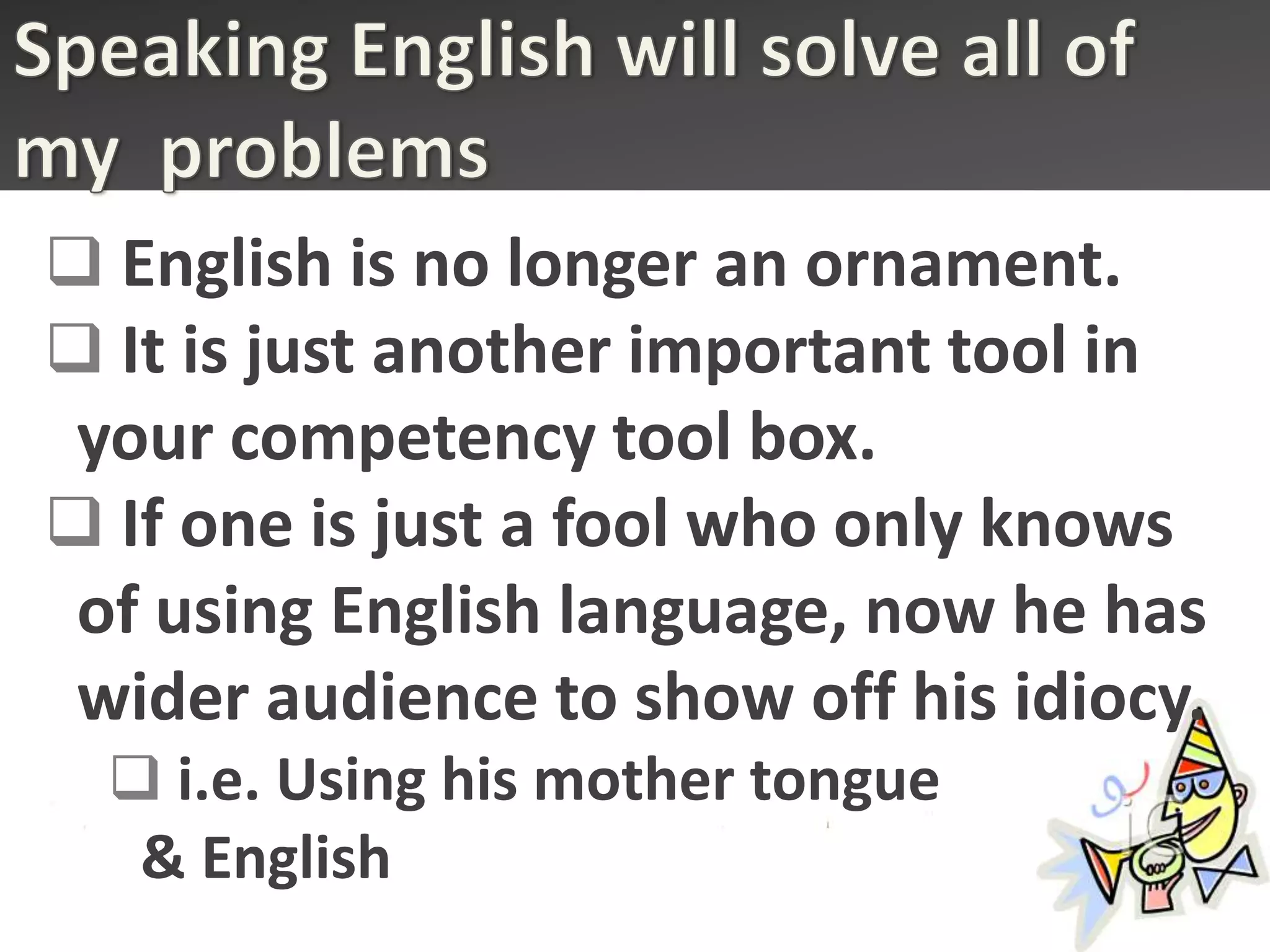  English is no longer an ornament.
 It is just another important tool in
 your competency tool box.
 If one is just a fool who only knows
 of using English language, now he has
 wider audience to show off his idiocy.
   i.e. Using his mother tongue
   & English
 