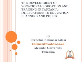 THE DEVELOPMENT OF
VOCATIONAL EDUCATION AND
TRAINING IN TANZANIA:
IMPLICATIONS TO EDUCATION
PLANNING AND POLICY
By
Perpetua Kalimasi Kilasi
kalimasi9@yahoo.co.uk
Mzumbe University
Tanzania
 