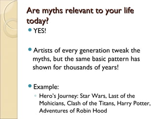 Are myths relevant to your life
today?
YES!


Artistsof every generation tweak the
 myths, but the same basic pattern has
 shown for thousands of years!

Example:
  ◦ Hero’s Journey: Star Wars, Last of the
    Mohicians, Clash of the Titans, Harry Potter,
    Adventures of Robin Hood
 