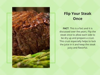 Flip Your Steak
Once
FACT. This is a fact and it is
discussed over the years. Flip the
steak once to allow each side to
be dry up and prepare a crust.
This crust especially helps to lock
the juice in it and keep the steak
juicy and flavorful.
 