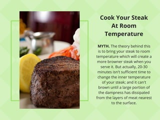 Cook Your Steak
At Room
Temperature
MYTH. The theory behind this
is to bring your steak to room
temperature which will create a
more browner steak when you
serve it. But actually, 20-30
minutes isn't sufficient time to
change the inner temperature
of your steak; and it can't
brown until a large portion of
the dampness has dissipated
from the layers of meat nearest
to the surface.
 