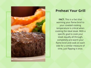 Preheat Your Grill
FACT. This is a fact that
warming your flame broil to
your coveted cooking
temperature is critical when
cooking the ideal steak. With a
specific goal to cook your
steak equally all through,
completely pre-warm your
flame broil and cook on each
side for a similar measure of
time, just flipping it once.
 