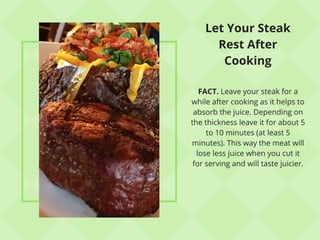 Let Your Steak
Rest After
Cooking
FACT. Leave your steak for a
while after cooking as it helps to
absorb the juice. Depending on
the thickness leave it for about 5
to 10 minutes (at least 5
minutes). This way the meat will
lose less juice when you cut it
for serving and will taste juicier.
 