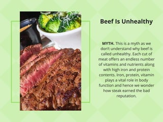 Beef Is Unhealthy
MYTH. This is a myth as we
don’t understand why beef is
called unhealthy. Each cut of
meat offers an endless number
of vitamins and nutrients along
with high iron and protein
contents. Iron, protein, vitamin
plays a vital role in body
function and hence we wonder
how steak earned the bad
reputation.
 