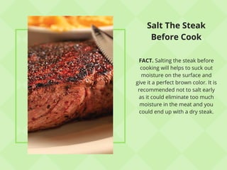 Salt The Steak
Before Cook
FACT. Salting the steak before
cooking will helps to suck out
moisture on the surface and
give it a perfect brown color. It is
recommended not to salt early
as it could eliminate too much
moisture in the meat and you
could end up with a dry steak.
 