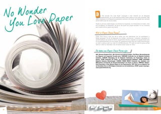 N o Wonder 
You Lo ve Paper 
18 
e ‘No Wonder You Love Paper’ campagne is een initiatief van de Belgische 
papierindustrie. Ze wil de duurzame relatie tussen papier en het milieu toelichten. Met 
deze campagne wil de Belgische papiersector aantonen dat papier wel degelijk een evidente 
plaats heeft naast de nieuwe media. 
Papier en print zijn unieke dragers: van kranten tot magazines, van fotokopieën tot folders, niets 
kan de beleving, de flexibiliteit, de stijl en de impact van papier evenaren. En hun duurzame 
aard maakt print en papier nog mooier. 
Wat is Paper Chain Forum? 
Paper Chain Forum is een vzw die al vijftien jaar alle deelnemers aan de papierketen in 
België groepeert. Dit zijn de eigenaars van bossen, producenten, invoerders, verwerkers en 
groothandelaren van papier en karton, de grafische industrie, uitgevers van de geschreven pers 
en recuperatiebedrijven van oud papier. PCF vertegenwoordigt meer dan 5.000 ondernemingen 
en biedt in globaal werk aan meer dan 60.000 personen. PCF heeft als doel het grote publiek 
beter en correct te informeren over de relatie tussen papier en milieu. 
De leden van Paper Chain Forum zijn: 
VDP (Vlaamse Dagblad Pers), JFB (Journaux francophones belges), The PPress (Beroepsfederatie 
van Uitgevers van magazines & gratis pers), FEBELGRA (Federatie van de Belgische Grafische 
Industrie), COBELPA (Vereniging van de Belgische Fabrikanten van Papierdeeg, Papier en 
Karton), FETRA (Federatie der Papier- en Kartonverwerkende Bedrijven), KBBM (Koninklijke 
Belgische Bosbouw Maatschappij), COBEREC FEBEM PAPIER (Federatie voor Bedrijven voor 
Milieubeheer & Federatie der Recuperatiebedrijven van Papier en Karton), BENECELL (Belgian- 
Dutch Association of Raw Material Agents for the Paperindustry), UPP (Unie van de Uitgevers van 
de Periodieke Pers) en ACE Belgium (Federatie van de drankkartons), FILPAP (papier recyclage). 
www.paperchainforum.org 
19 
D 
