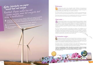 11 
10 
Relativiseren... 
d e produktie van papier is een industriële activiteit. Daardoor is men geneigd om 
verontrustende cijfers te verwachten. Niets is minder waar. Voor de produktie van 200 
kilo papier, wat overeenstemt met het jaarlijks verbruik per inwoner / per jaar, is 
gemiddeld 500 kilowattuur (kWh) vereist aan warmte en electriciteit. 
Dit is slechts de helft van het verbruik van alle toestellen in slaapstand bij een gemiddeld gezin 
per jaar. Of maar de helft van het jaarlijks verbruik van een constant aangesloten PC - computer. 
Daarenboven behoren de sectoren pulp- en papierproduktie alsook die van de drukkerijen tot 
één van de sectoren met de laagste uitstoot van broeikasgassen in de wereld. 
Steeds minder ….. 
d e papierindustrie investeert constant om haar energie-efficiëntie te verbeteren. In België 
heeft het overgrote deel van de papierketen hiervoor toezeggingen gedaan richting 
overheid. In Wallonië zijn de meeste federaties van de sector overeengekomen hun 
inspanningen voor energie - efficiëntie te verdubbelen. En in Vlaanderen, hebben de onder­nemingen 
uit de sector ook dergelijke afspraken gemaakt, ja zelfs toegezegd om in deze 
materie tot de wereldtop te behoren. Het gaat hier om duidelijk, welomlijnde en geloofwaardige 
toezeggingen. 
Eén van de mooiste inspanningen op het gebied van energie is de ontwikkeling van de 
cogeneratie, met andere woorden de gecombineerde produktie van electriciteit en warmte. 
De belgische papierindustrie produceert zelf 65 procent van haar behoeften in electriciteit 
en warmte door het toepassen van deze hoogwaardige technologie. Zij valoriseert aldus de 
vrijgekomen warmte tijdens de productie van haar eigen energie. Dit in tegenstelling met de 
klassieke energieproduktie waarbij deze warmte verloren gaat. 
Een hernieuwbare energie.... 
d e energie die geproduceerd wordt door de papierindustrie is daarenboven in grote mate 
hernieuwbare energie met een laag CO2 gehalte: meer dan de helft van de energie, 
nodig voor de europese papierfabrikage, is afkomstig van hernieuwbare bronnen. Op 
nationaal vlak produceert de papierindustrie zelfs 8 procent van de totale hernieuwbare 
energie, een niet geringe milieubijdrage vanwege deze bescheiden sector. 
Door steeds minder en minder energie te gebruiken en door steeds meer beroep te doen op 
hernieuwbare energie, is de papiersector er tijdens de laatste 20 jaren in geslaagd om haar 
CO2 uitstoot per kilogram geproduceerd papier met 40 pocent te reduceren. 
“De pulp- en papierindustrie ”boosten” het gebruik van bio-energie in Europa. De energie 
nodig voor de papierindustrie is voor 52 procent afkomstig van biomassa en de hele 
papiersector levert 27 procent van de totale produktie van biomassa in de EU.” 
Bron: CEPI Paperonline, 2010 
Mythe: fabrikatie van papier 
vereist heel veel energie. 
Realiteit: Papier maken kan niet 
zonder energie, maar het overgrote deel 
ervan is herbruikbaar. 
1 De gemiddelde consumptie papier in België is 200 kg per inwoner. De produktie 
van deze 200 kg papier vereist 500 kilowattuur. Dit is maar de helft van de 
consumptie van alle toestellen in slaapstand voor één gemiddeld gezin per jaar. 
2 De papierindustrie verbetert voortdurend haar energie - efficiëntie. 
3 52% van de energie, nodig voor de papierproduktie in België, 
is hernieuwbaar. 
 