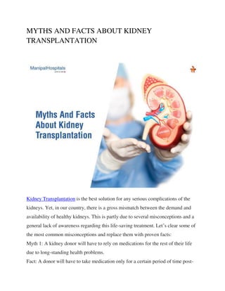 MYTHS AND FACTS ABOUT KIDNEY
TRANSPLANTATION
Kidney Transplantation is the best solution for any serious complications of the
kidneys. Yet, in our country, there is a gross mismatch between the demand and
availability of healthy kidneys. This is partly due to several misconceptions and a
general lack of awareness regarding this life-saving treatment. Let’s clear some of
the most common misconceptions and replace them with proven facts:
Myth 1: A kidney donor will have to rely on medications for the rest of their life
due to long-standing health problems.
Fact: A donor will have to take medication only for a certain period of time post-
 