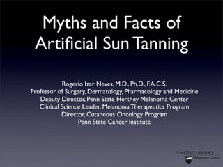 Myths and Facts of
Artificial Sun Tanning
Rogerio Izar Neves, M.D., Ph.D., F.A.C.S.
Professor of Surgery, Dermatology, Pharmacology and Medicine
Deputy Director, Penn State Hershey Melanoma Center
Clinical Science Leader, Melanoma Therapeutics Program
Director, Cutaneous Oncology Program
Penn State Cancer Institute
 