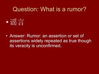 Question: What is a rumor? 谣言 Answer: Rumor: an assertion or set of assertions widely repeated as true though its veracity is unconfirmed.  