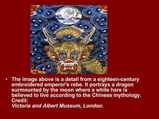 The image above is a detail from a eighteen-century embroidered emperor's robe. It portrays a dragon surmounted by the moon where a white hare is believed to live according to the Chinese mythology. Credit:  Victoria and Albert Museum, London. 