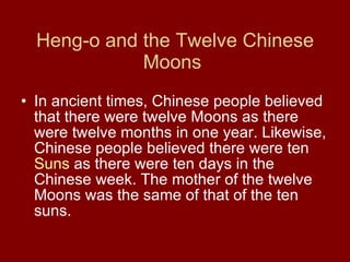 Heng-o and the Twelve Chinese Moons   In ancient times, Chinese people believed that there were twelve Moons as there were twelve months in one year. Likewise, Chinese people believed there were ten  Suns  as there were ten days in the Chinese week. The mother of the twelve Moons was the same of that of the ten suns.  