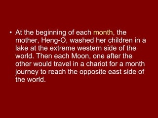 At the beginning of each  month , the mother, Heng-O, washed her children in a lake at the extreme western side of the world. Then each Moon, one after the other would travel in a chariot for a month journey to reach the opposite east side of the world.  