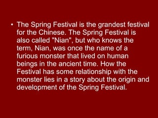 The Spring Festival is the grandest festival for the Chinese. The Spring Festival is also called "Nian", but who knows the term, Nian, was once the name of a furious monster that lived on human beings in the ancient time. How the Festival has some relationship with the monster lies in a story about the origin and development of the Spring Festival. 