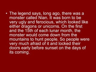 The legend says, long ago, there was a monster called Nian. It was born to be very ugly and ferocious, which looked like either dragons or unicorns. On the first and the 15th of each lunar month, the monster would come down from the mountains to hunt people. So people were very much afraid of it and locked their doors early before sunset on the days of its coming.  