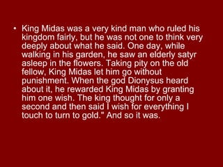 King Midas was a very kind man who ruled his kingdom fairly, but he was not one to think very deeply about what he said. One day, while walking in his garden, he saw an elderly satyr asleep in the flowers. Taking pity on the old fellow, King Midas let him go without punishment. When the god Dionysus heard about it, he rewarded King Midas by granting him one wish. The king thought for only a second and then said I wish for everything I touch to turn to gold." And so it was.  