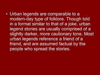 Urban legends are comparable to a modern-day type of folklore. Though told in a format similar to that of a joke, urban legend stories are usually comprised of a slightly darker, more cautionary tone. Most urban legends reference a friend of a friend, and are assumed factual by the people who spread the stories.  