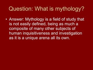 Question: What is mythology? Answer: Mythology is a field of study that is not easily defined, being as much a composite of many other subjects of human inquisitiveness and investigation as it is a unique arena all its own.  