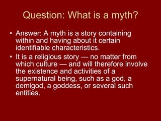 Question: What is a myth? Answer: A myth is a story containing within and having about it certain identifiable characteristics.  It is a religious story — no matter from which culture — and will therefore involve the existence and activities of a supernatural being, such as a god, a demigod, a goddess, or several such entities. 