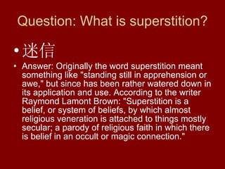 Question: What is superstition? 迷信 Answer: Originally the word superstition meant something like "standing still in apprehension or awe," but since has been rather watered down in its application and use. According to the writer Raymond Lamont Brown: "Superstition is a belief, or system of beliefs, by which almost religious veneration is attached to things mostly secular; a parody of religious faith in which there is belief in an occult or magic connection."  