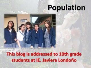 Population 
Taken from: http://u.jimdo.com/www28/o/s14b5ef16cd59a589/img/iffc81d44f767b140/1279680248/std/sede-principal. 
This blog is addressed to 10th grade 
students at IE. Javiera Londoño 
jpg 
 
