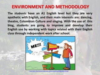 ENVIRONMENT AND METHODOLOGY 
The students have an A1 English level but they are very 
apathetic with English, and their main interests are: dancing, 
theatre, Colombian Culture and singing. With the use of this 
blog, students are going to improve and develop their 
English use by working with topics related with their English 
class through independent work after school. 
Taken from: http://www.scotland.gov.uk/Resource/Img/196881/0057551.gif 
 