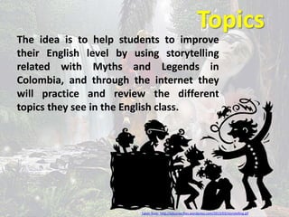 Topics 
The idea is to help students to improve 
their English level by using storytelling 
related with Myths and Legends in 
Colombia, and through the internet they 
will practice and review the different 
topics they see in the English class. 
Taken from: http://eduarea.files.wordpress.com/2013/03/storytelling.gif 
 