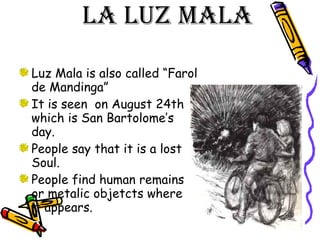 La luz mala  Luz Mala is also called “Farol de Mandinga” It is seen  on August 24th which is San Bartolome’s day. People say that it is a lost Soul. People find human remains or metalic objetcts where  it appears. 