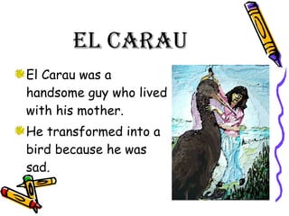 El Carau  El Carau was a handsome guy who lived with his mother. He transformed into a bird because he was sad.  