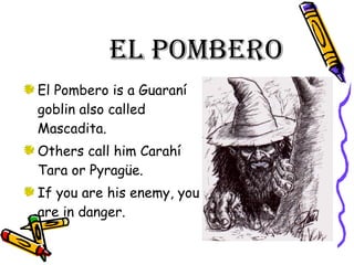 El Pombero El Pombero is a Guaraní goblin also called Mascadita. Others call him Carahí Tara or Pyragüe. If you are his enemy, you are in danger. 