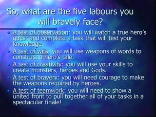 So, what are the five labours you
will bravely face?
• A test of observation: you will watch a true hero’s
quest and complete a task that will test your
knowledge.
• A test of wits: you will use weapons of words to
construct a hero’s tale.
• A test of creativity: you will use your skills to
create monsters, heroes and Gods.
• A test of bravery: you will need courage to make
the weapons required by heroes.
• A test of teamwork: you will need to show a
united front to pull together all of your tasks in a
spectacular finale!
 