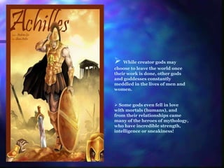  While creator gods may
choose to leave the world once
their work is done, other gods
and goddesses constantly
meddled in the lives of men and
women.
 Some gods even fell in love
with mortals (humans), and
from their relationships came
many of the heroes of mythology,
who have incredible strength,
intelligence or sneakiness!
 