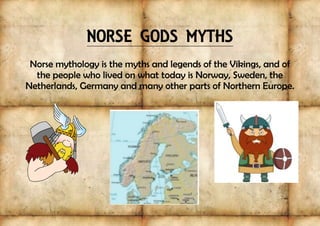 NORSE GODS MYTHS
Norse mythology is the myths and legends of the Vikings, and of
the people who lived on what today is Norway, Sweden, the
Netherlands, Germany and many other parts of Northern Europe.
 